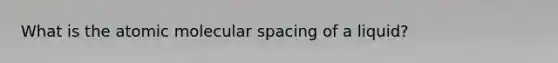 What is the atomic molecular spacing of a liquid?