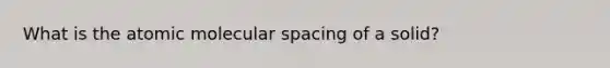 What is the atomic molecular spacing of a solid?