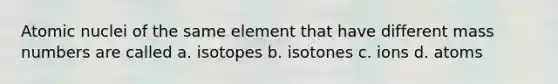 Atomic nuclei of the same element that have different mass numbers are called a. isotopes b. isotones c. ions d. atoms