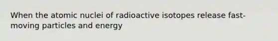 When the atomic nuclei of radioactive isotopes release fast-moving particles and energy