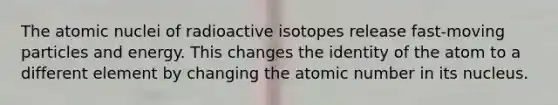 The atomic nuclei of radioactive isotopes release fast-moving particles and energy. This changes the identity of the atom to a different element by changing the atomic number in its nucleus.