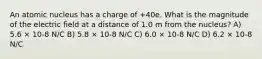 An atomic nucleus has a charge of +40e. What is the magnitude of the electric field at a distance of 1.0 m from the nucleus? A) 5.6 × 10-8 N/C B) 5.8 × 10-8 N/C C) 6.0 × 10-8 N/C D) 6.2 × 10-8 N/C