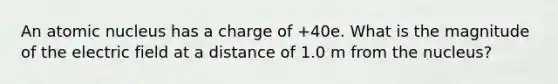 An atomic nucleus has a charge of +40e. What is the magnitude of the electric field at a distance of 1.0 m from the nucleus?