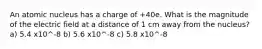 An atomic nucleus has a charge of +40e. What is the magnitude of the electric field at a distance of 1 cm away from the nucleus? a) 5.4 x10^-8 b) 5.6 x10^-8 c) 5.8 x10^-8