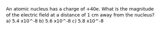 An atomic nucleus has a charge of +40e. What is the magnitude of the electric field at a distance of 1 cm away from the nucleus? a) 5.4 x10^-8 b) 5.6 x10^-8 c) 5.8 x10^-8