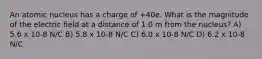 An atomic nucleus has a charge of +40e. What is the magnitude of the electric field at a distance of 1.0 m from the nucleus? A) 5.6 x 10-8 N/C B) 5.8 x 10-8 N/C C) 6.0 x 10-8 N/C D) 6.2 x 10-8 N/C