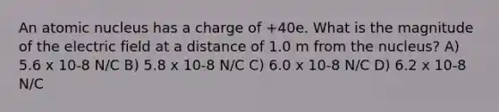 An atomic nucleus has a charge of +40e. What is the magnitude of the electric field at a distance of 1.0 m from the nucleus? A) 5.6 x 10-8 N/C B) 5.8 x 10-8 N/C C) 6.0 x 10-8 N/C D) 6.2 x 10-8 N/C