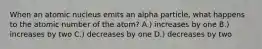 When an atomic nucleus emits an alpha particle, what happens to the atomic number of the atom? A.) increases by one B.) increases by two C.) decreases by one D.) decreases by two