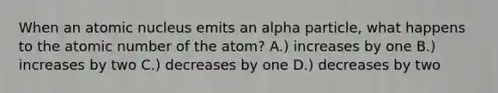 When an atomic nucleus emits an alpha particle, what happens to the atomic number of the atom? A.) increases by one B.) increases by two C.) decreases by one D.) decreases by two