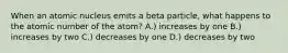 When an atomic nucleus emits a beta particle, what happens to the atomic number of the atom? A.) increases by one B.) increases by two C.) decreases by one D.) decreases by two