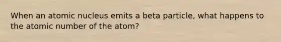 When an atomic nucleus emits a beta particle, what happens to the atomic number of the atom?