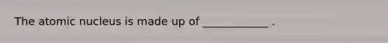 The atomic nucleus is made up of ____________ .