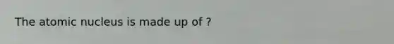 The atomic nucleus is made up of ?