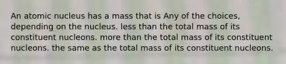 An atomic nucleus has a mass that is Any of the choices, depending on the nucleus. <a href='https://www.questionai.com/knowledge/k7BtlYpAMX-less-than' class='anchor-knowledge'>less than</a> the total mass of its constituent nucleons. <a href='https://www.questionai.com/knowledge/keWHlEPx42-more-than' class='anchor-knowledge'>more than</a> the total mass of its constituent nucleons. the same as the total mass of its constituent nucleons.