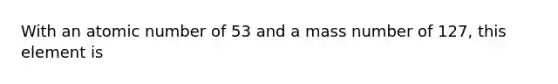 With an atomic number of 53 and a mass number of 127, this element is