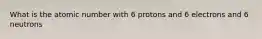 What is the atomic number with 6 protons and 6 electrons and 6 neutrons