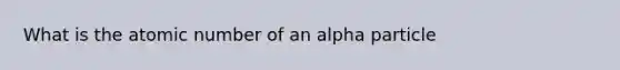 What is the atomic number of an alpha particle