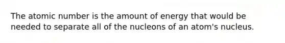 The atomic number is the amount of energy that would be needed to separate all of the nucleons of an atom's nucleus.