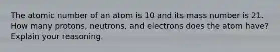 The atomic number of an atom is 10 and its mass number is 21. How many protons, neutrons, and electrons does the atom have? Explain your reasoning.