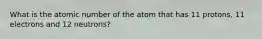 What is the atomic number of the atom that has 11 protons, 11 electrons and 12 neutrons?