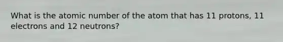 What is the atomic number of the atom that has 11 protons, 11 electrons and 12 neutrons?