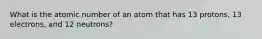 What is the atomic number of an atom that has 13 protons, 13 electrons, and 12 neutrons?