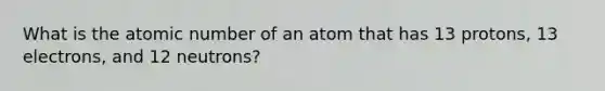 What is the atomic number of an atom that has 13 protons, 13 electrons, and 12 neutrons?