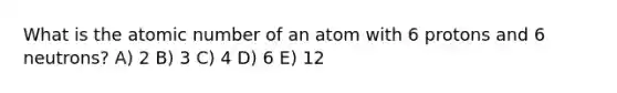 What is the atomic number of an atom with 6 protons and 6 neutrons? A) 2 B) 3 C) 4 D) 6 E) 12