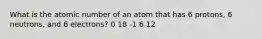 What is the atomic number of an atom that has 6 protons, 6 neutrons, and 6 electrons? 0 18 -1 6 12