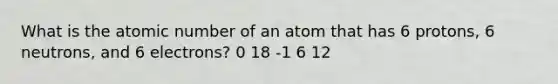 What is the atomic number of an atom that has 6 protons, 6 neutrons, and 6 electrons? 0 18 -1 6 12