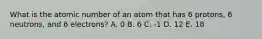 What is the atomic number of an atom that has 6 protons, 6 neutrons, and 6 electrons? A. 0 B. 6 C. -1 D. 12 E. 18