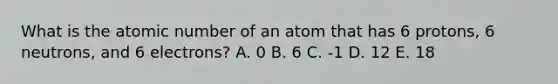 What is the atomic number of an atom that has 6 protons, 6 neutrons, and 6 electrons? A. 0 B. 6 C. -1 D. 12 E. 18