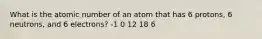 What is the atomic number of an atom that has 6 protons, 6 neutrons, and 6 electrons? -1 0 12 18 6