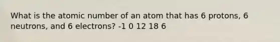 What is the atomic number of an atom that has 6 protons, 6 neutrons, and 6 electrons? -1 0 12 18 6