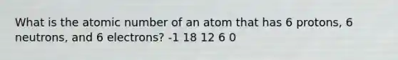 What is the atomic number of an atom that has 6 protons, 6 neutrons, and 6 electrons? -1 18 12 6 0