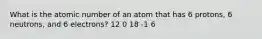 What is the atomic number of an atom that has 6 protons, 6 neutrons, and 6 electrons? 12 0 18 -1 6