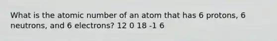 What is the atomic number of an atom that has 6 protons, 6 neutrons, and 6 electrons? 12 0 18 -1 6