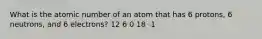 What is the atomic number of an atom that has 6 protons, 6 neutrons, and 6 electrons? 12 6 0 18 -1