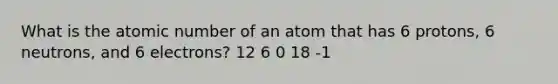 What is the atomic number of an atom that has 6 protons, 6 neutrons, and 6 electrons? 12 6 0 18 -1