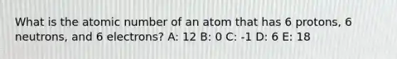 What is the atomic number of an atom that has 6 protons, 6 neutrons, and 6 electrons? A: 12 B: 0 C: -1 D: 6 E: 18