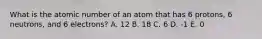 What is the atomic number of an atom that has 6 protons, 6 neutrons, and 6 electrons? A. 12 B. 18 C. 6 D. -1 E. 0