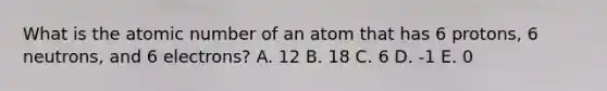 What is the atomic number of an atom that has 6 protons, 6 neutrons, and 6 electrons? A. 12 B. 18 C. 6 D. -1 E. 0