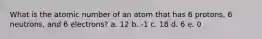 What is the atomic number of an atom that has 6 protons, 6 neutrons, and 6 electrons? a. 12 b. -1 c. 18 d. 6 e. 0