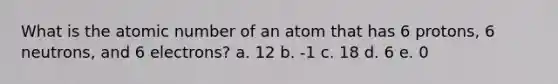 What is the atomic number of an atom that has 6 protons, 6 neutrons, and 6 electrons? a. 12 b. -1 c. 18 d. 6 e. 0