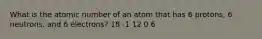 What is the atomic number of an atom that has 6 protons, 6 neutrons, and 6 electrons? 18 -1 12 0 6