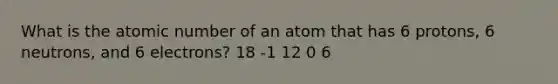 What is the atomic number of an atom that has 6 protons, 6 neutrons, and 6 electrons? 18 -1 12 0 6