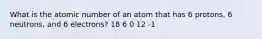 What is the atomic number of an atom that has 6 protons, 6 neutrons, and 6 electrons? 18 6 0 12 -1