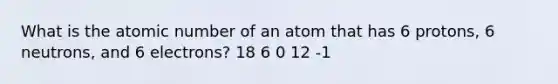 What is the atomic number of an atom that has 6 protons, 6 neutrons, and 6 electrons? 18 6 0 12 -1