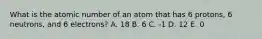 What is the atomic number of an atom that has 6 protons, 6 neutrons, and 6 electrons? A. 18 B. 6 C. -1 D. 12 E. 0