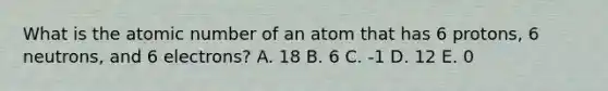 What is the atomic number of an atom that has 6 protons, 6 neutrons, and 6 electrons? A. 18 B. 6 C. -1 D. 12 E. 0